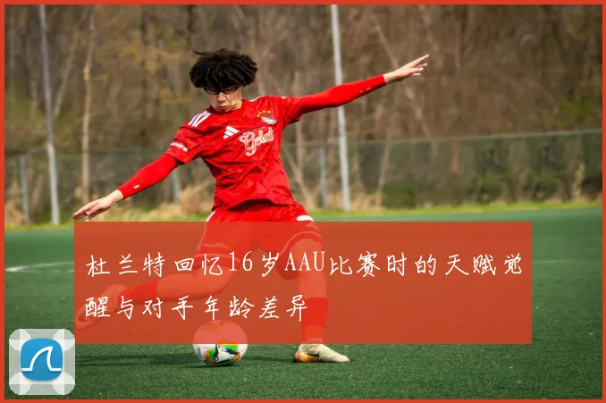 杜兰特回忆16岁AAU比赛时的天赋觉醒与对手年龄差异